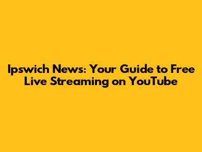 Ipswich News: Your Guide to Free Live Streaming on YouTube