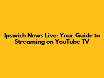 Ipswich News Live: Your Guide to Streaming on YouTube TV