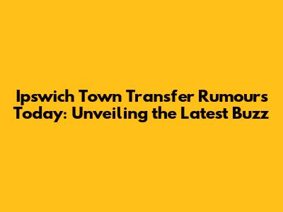 Ipswich Town Transfer Rumours Today: Unveiling the Latest Buzz