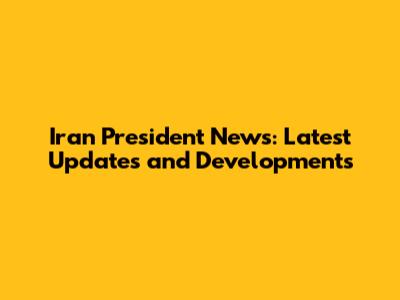 Iran President News: Latest Updates and Developments