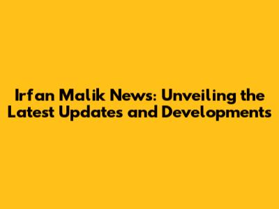 Irfan Malik News: Unveiling the Latest Updates and Developments