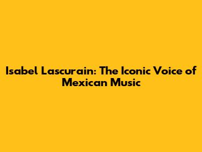 Isabel Lascurain: The Iconic Voice of Mexican Music