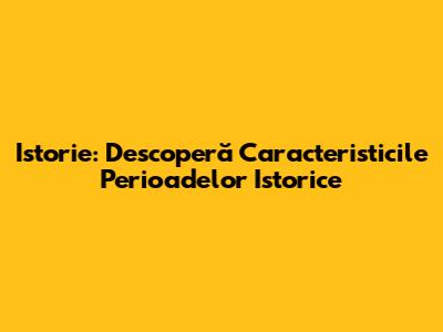 Istorie: Descoperă Caracteristicile Perioadelor Istorice