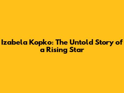 Izabela Kopko: The Untold Story of a Rising Star