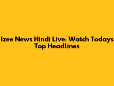 Izee News Hindi Live: Watch Today's Top Headlines