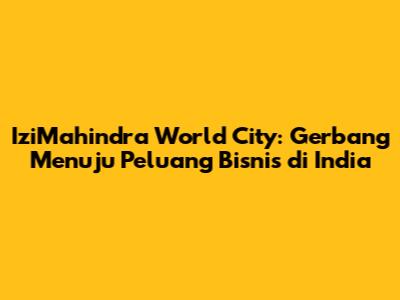IziMahindra World City: Gerbang Menuju Peluang Bisnis di India