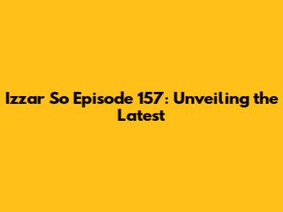Izzar So Episode 157: Unveiling the Latest