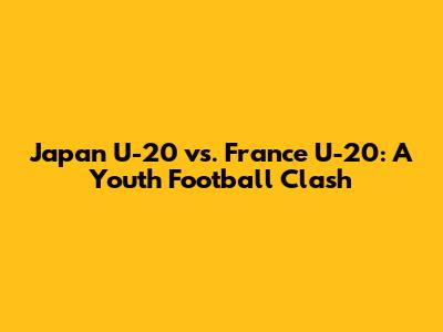 Japan U-20 vs. France U-20: A Youth Football Clash