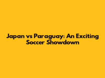 Japan vs Paraguay: An Exciting Soccer Showdown