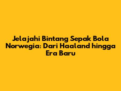 Jelajahi Bintang Sepak Bola Norwegia: Dari Haaland hingga Era Baru