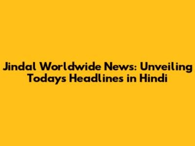 Jindal Worldwide News: Unveiling Today's Headlines in Hindi
