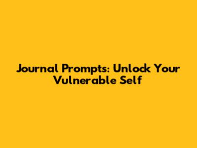 Journal Prompts: Unlock Your Vulnerable Self