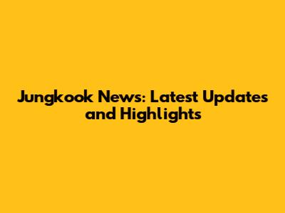 Jungkook News: Latest Updates and Highlights