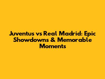 Juventus vs Real Madrid: Epic Showdowns & Memorable Moments