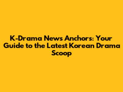 K-Drama News Anchors: Your Guide to the Latest Korean Drama Scoop