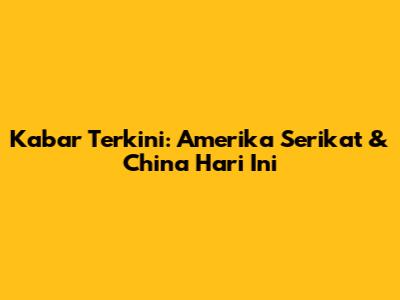 Kabar Terkini: Amerika Serikat & China Hari Ini
