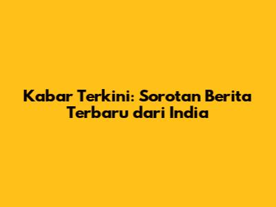 Kabar Terkini: Sorotan Berita Terbaru dari India