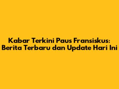 Kabar Terkini Paus Fransiskus: Berita Terbaru dan Update Hari Ini