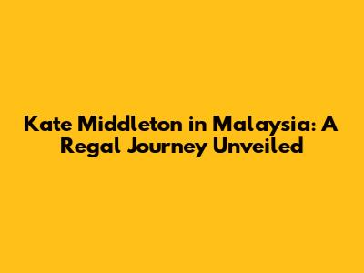 Kate Middleton in Malaysia: A Regal Journey Unveiled