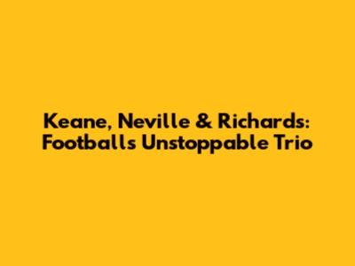Keane, Neville & Richards: Football's Unstoppable Trio