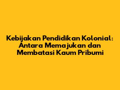 Kebijakan Pendidikan Kolonial: Antara Memajukan dan Membatasi Kaum Pribumi