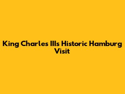 King Charles III's Historic Hamburg Visit