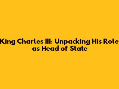 King Charles III: Unpacking His Role as Head of State
