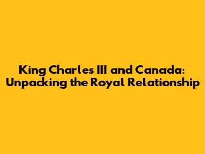 King Charles III and Canada: Unpacking the Royal Relationship