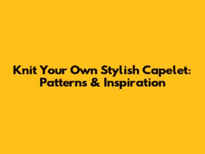 Knit Your Own Stylish Capelet: Patterns & Inspiration