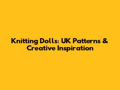 Knitting Dolls: UK Patterns & Creative Inspiration