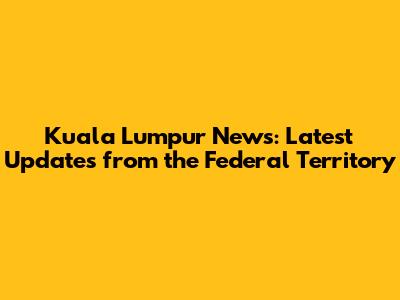 Kuala Lumpur News: Latest Updates from the Federal Territory