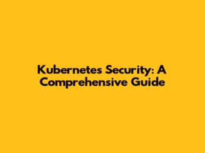 Kubernetes Security: A Comprehensive Guide