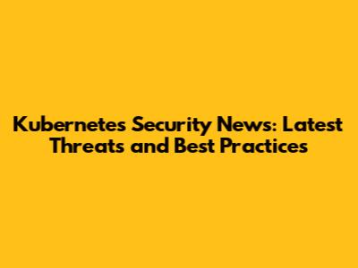 Kubernetes Security News: Latest Threats and Best Practices