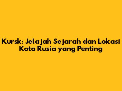 Kursk: Jelajah Sejarah dan Lokasi Kota Rusia yang Penting