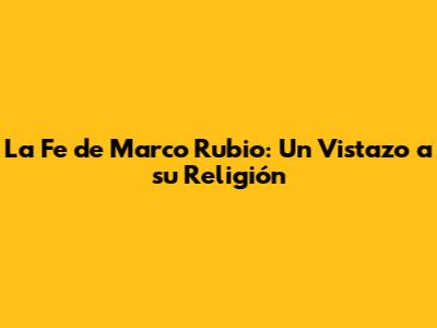 La Fe de Marco Rubio: Un Vistazo a su Religión