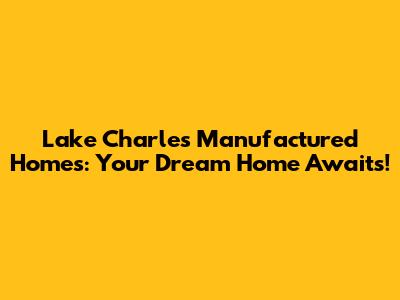 Lake Charles Manufactured Homes: Your Dream Home Awaits!