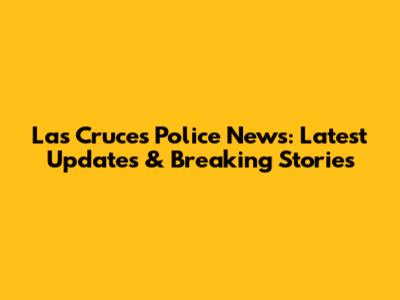 Las Cruces Police News: Latest Updates & Breaking Stories