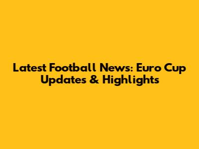 Latest Football News: Euro Cup Updates & Highlights