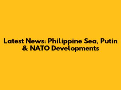 Latest News: Philippine Sea, Putin & NATO Developments