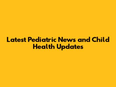Latest Pediatric News and Child Health Updates