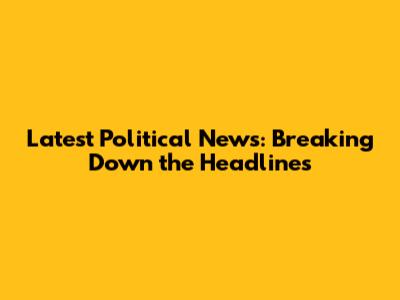 Latest Political News: Breaking Down the Headlines