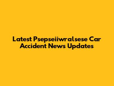 Latest Psepseiiwralsese Car Accident News Updates