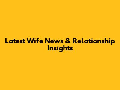 Latest Wife News & Relationship Insights