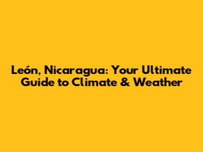 León, Nicaragua: Your Ultimate Guide to Climate & Weather