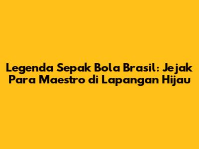 Legenda Sepak Bola Brasil: Jejak Para Maestro di Lapangan Hijau