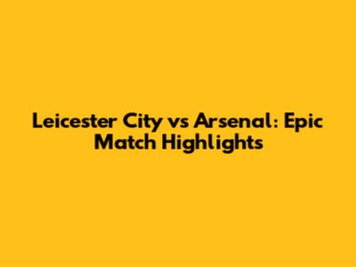 Leicester City vs Arsenal: Epic Match Highlights