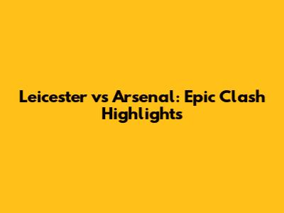 Leicester vs Arsenal: Epic Clash Highlights