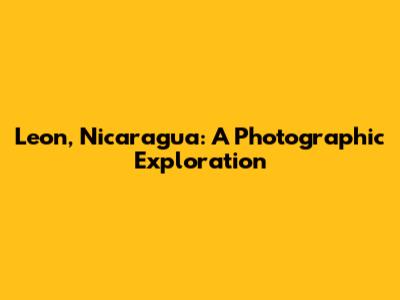 Leon, Nicaragua: A Photographic Exploration