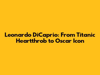 Leonardo DiCaprio: From Titanic Heartthrob to Oscar Icon