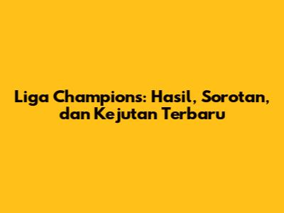 Liga Champions: Hasil, Sorotan, dan Kejutan Terbaru